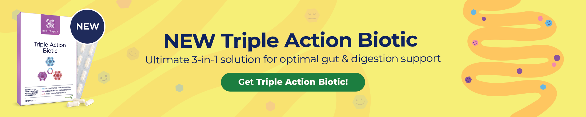 NEW! Triple Action Biotic. Ultimate 3-in-1 solution for optimal gut and digestion support.
