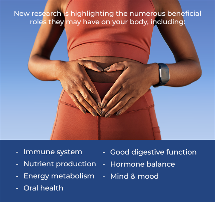New research is highlighting the numerous beneficial roles they may have on your body including: Immune support, Nutrient production, Energy metabolism, Oral health, Good digestive function, Hormone balance, and Mind & mood